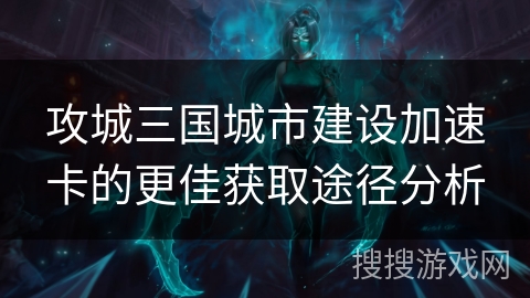 攻城三国城市建设加速卡的更佳获取途径分析 攻城三国城市建设加速卡的更佳获取途径分析