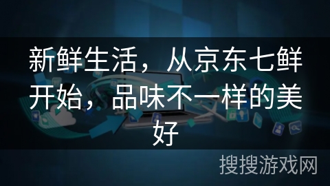 新鲜生活,从京东七鲜开始,品味不一样的美好 新鲜生活,从京东七鲜开始,品味不一样的美好