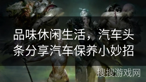 品味休闲生活,汽车头条分享汽车保养小妙招 品味休闲生活,汽车头条分享汽车保养小妙招