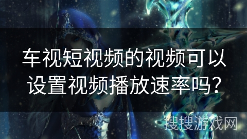 车视短视频的视频可以设置视频播放速率吗? 车视短视频的视频可以设置视频播放速率吗?