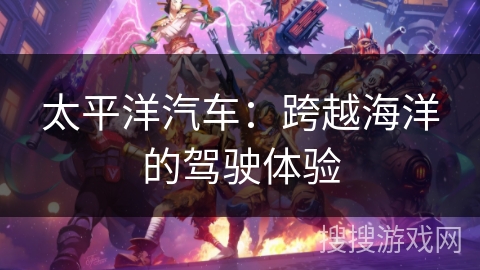 太平洋汽车:跨越海洋的驾驶体验 太平洋汽车:跨越海洋的驾驶体验