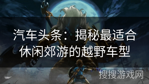 汽车头条：揭秘最适合休闲郊游的越野车型