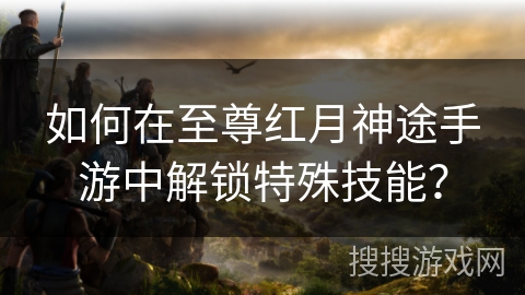 如何在至尊红月神途手游中解锁特殊技能？