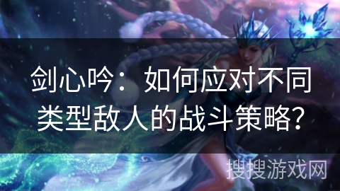 剑心吟：如何应对不同类型敌人的战斗策略？