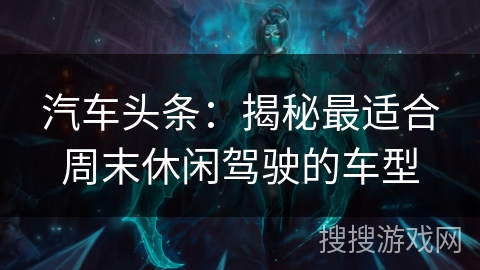 汽车头条:揭秘最适合周末休闲驾驶的车型 汽车头条:揭秘最适合周末休闲驾驶的车型
