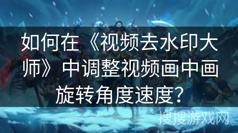 如何在《视频去水印大师》中调整视频画中画旋转角度速度？