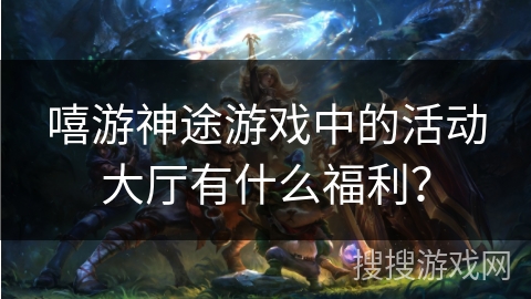 嘻游神途游戏中的活动大厅有什么福利？