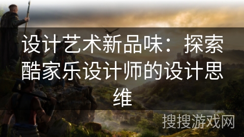 设计艺术新品味:探索酷家乐设计师的设计思维 设计艺术新品味:探索酷家乐设计师的设计思维
