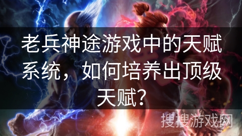 老兵神途游戏中的天赋系统，如何培养出顶级天赋？