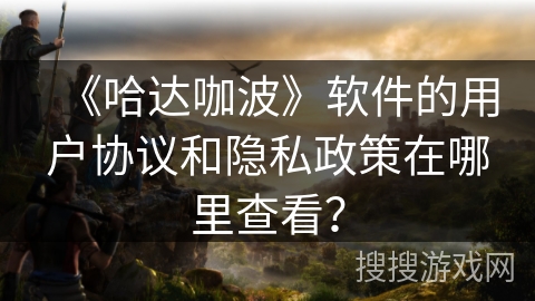 《哈达咖波》软件的用户协议和隐私政策在哪里查看? 《哈达咖波》软件的用户协议和隐私政策在哪里查看?