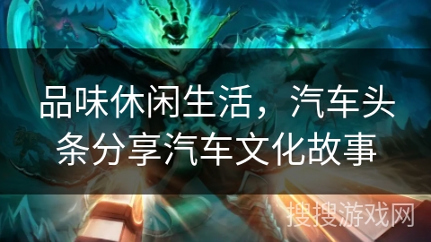 品味休闲生活，汽车头条分享汽车文化故事