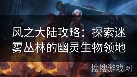风之大陆攻略:探索迷雾丛林的幽灵生物领地 风之大陆攻略:探索迷雾丛林的幽灵生物领地