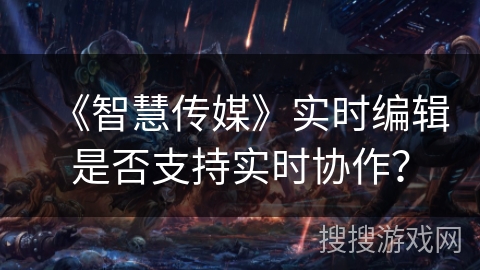 《智慧传媒》实时编辑是否支持实时协作? 《智慧传媒》实时编辑是否支持实时协作?