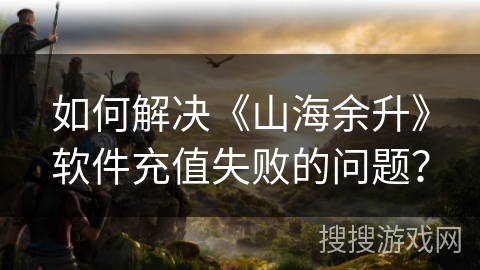 如何解决《山海余升》软件充值失败的问题？