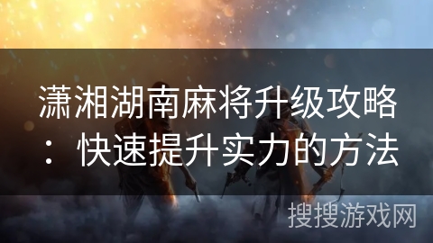 潇湘湖南麻将升级攻略:快速提升实力的方法 潇湘湖南麻将升级攻略:快速提升实力的方法