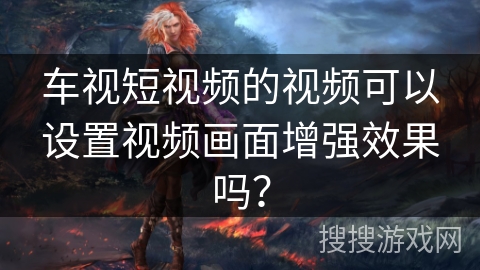 车视短视频的视频可以设置视频画面增强效果吗？