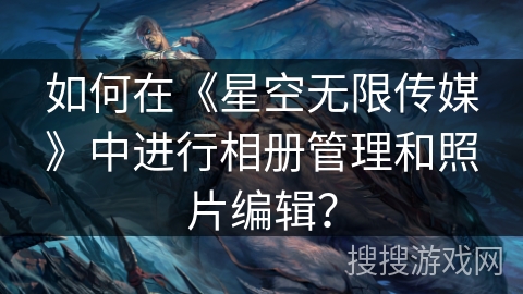 如何在《星空无限传媒》中进行相册管理和照片编辑? 如何在《星空无限传媒》中进行相册管理和照片编辑?