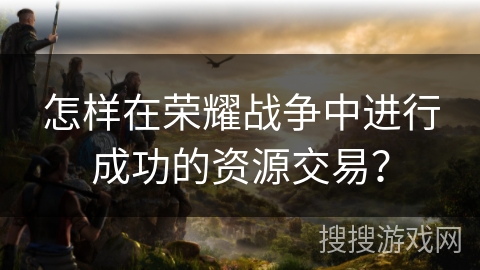 怎样在荣耀战争中进行成功的资源交易? 怎样在荣耀战争中进行成功的资源交易?