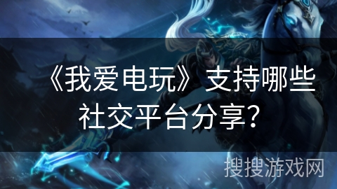《我爱电玩》支持哪些社交平台分享？