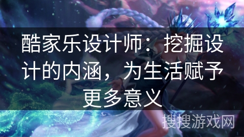 酷家乐设计师：挖掘设计的内涵，为生活赋予更多意义