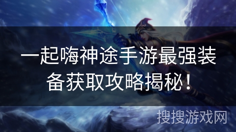 一起嗨神途手游最强装备获取攻略揭秘！
