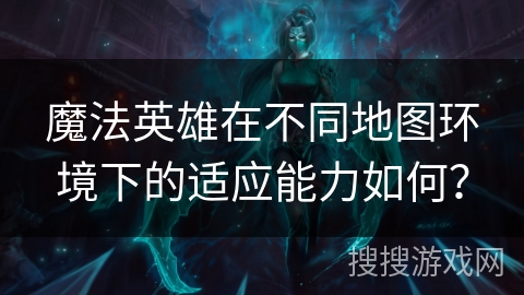 魔法英雄在不同地图环境下的适应能力如何？