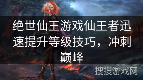 绝世仙王游戏仙王者迅速提升等级技巧，冲刺巅峰