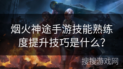 烟火神途手游技能熟练度提升技巧是什么? 烟火神途手游技能熟练度提升技巧是什么?
