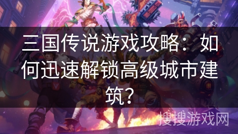 三国传说游戏攻略：如何迅速解锁高级城市建筑？