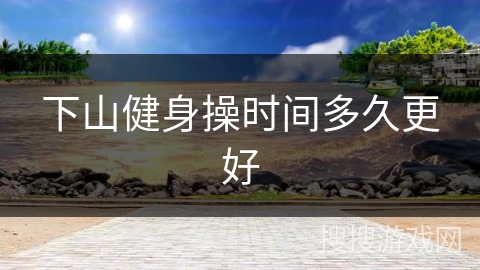 下山健身操时间多久更好 下山健身操时间多久更好