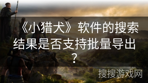 《小猎犬》软件的搜索结果是否支持批量导出？