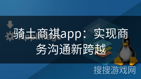 骑土商祺app：实现商务沟通新跨越