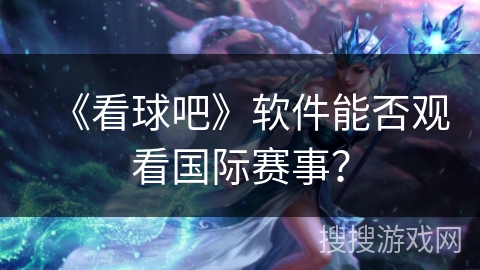 《看球吧》软件能否观看国际赛事? 《看球吧》软件能否观看国际赛事?