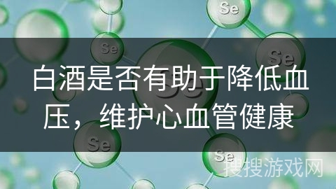 白酒是否有助于降低血压，维护心血管健康