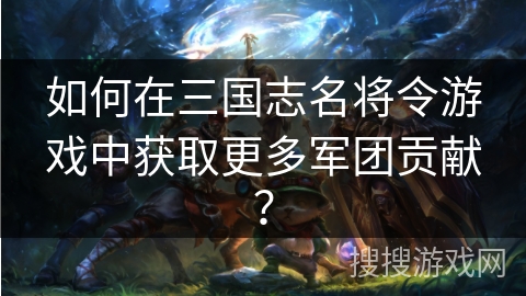 如何在三国志名将令游戏中获取更多军团贡献？