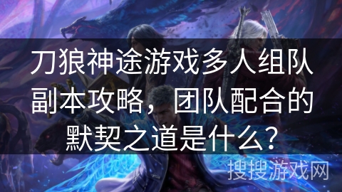 刀狼神途游戏多人组队副本攻略，团队配合的默契之道是什么？