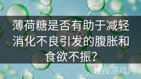 薄荷糖是否有助于减轻消化不良引发的腹胀和食欲不振?