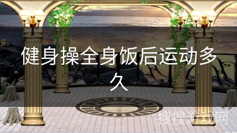 健身操全身饭后运动多久 健身操全身饭后运动多久