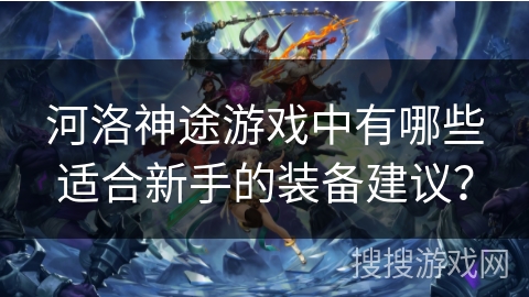 河洛神途游戏中有哪些适合新手的装备建议？
