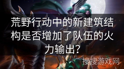 荒野行动中的新建筑结构是否增加了队伍的火力输出？