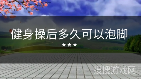 健身操后多久可以泡脚 *** 