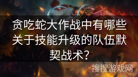 贪吃蛇大作战中有哪些关于技能升级的队伍默契战术？