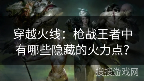 穿越火线：枪战王者中有哪些隐藏的火力点？