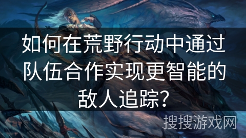 如何在荒野行动中通过队伍合作实现更智能的敌人追踪？