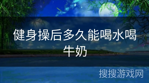 健身操后多久能喝水喝牛奶 健身操后多久能喝水喝牛奶