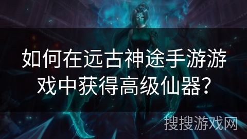 如何在远古神途手游游戏中获得高级仙器？