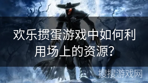 欢乐掼蛋游戏中如何利用场上的资源？