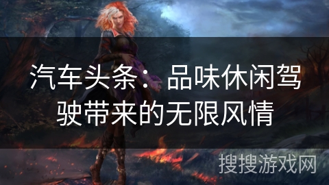 汽车头条：品味休闲驾驶带来的无限风情