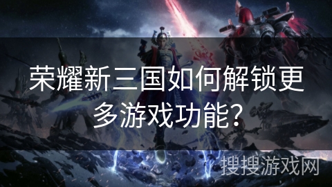 荣耀新三国如何解锁更多游戏功能？