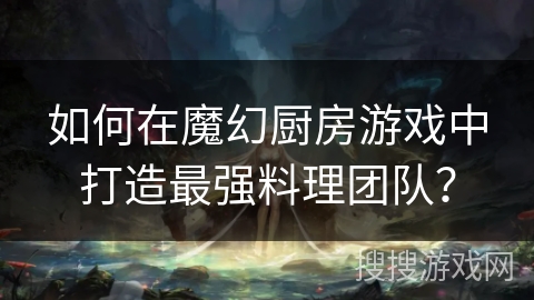 如何在魔幻厨房游戏中打造最强料理团队？